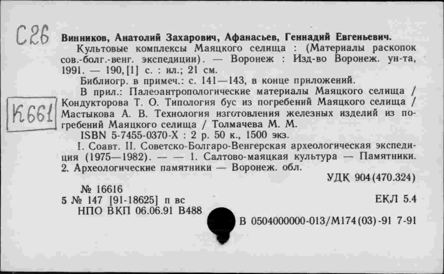 ﻿C2Ê
Kggfj
Винников, Анатолий Захарович, Афанасьев, Геннадий Евгеньевич.
Культовые комплексы Маяцкого селища : (Материалы раскопок сов.-болг.-венг. экспедиции). — Воронеж : Изд-во Воронеж, ун-та, 1991. — 190, [1] с. : ил.; 21 см.
Библиогр. в примеч.: с. 141 —143, в конце приложений.
В прил.: Палеоантропологические материалы Маяцкого селища / Кондукторова Т. О. Типология бус из погребений Маяцкого селища / Мастыкова А. В. Технология изготовления железных изделий из по-
гребений Маяцкого селища / Толмачева М. М.
ISBN 5-7455-0370-Х : 2 р. 50 к., 1500 экз.
І. Соавт. II. Советско-Болгаро-Венгерская археологическая экспедиция (1975—1982). — 1. Салтово-маяцкая культура — Памятники. 2. Археологические памятники — Воронеж, обл.
УДК 904(470.324) № 16616
5 № 147 [91-18625] п вс	ЕКЛ 5.4
НПО В КП 06.06.91 В488
Мв 0504000000-013/М174 (03)-91 7-91